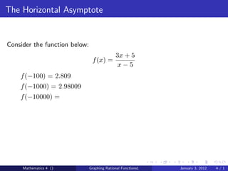 The Horizontal Asymptote


Consider the function below:
                                             3x + 5
                                f (x) =
                                              x−5
    f (−100) = 2.809
    f (−1000) = 2.98009
    f (−10000) =




     Mathematics 4 ()          Graphing Rational Functions1   January 3, 2012   4/1
 