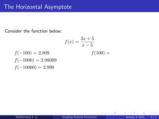 The Horizontal Asymptote


Consider the function below:
                                             3x + 5
                                f (x) =
                                              x−5
    f (−100) = 2.809                                  f (100) =
    f (−1000) = 2.98009
    f (−10000) = 2.998




     Mathematics 4 ()          Graphing Rational Functions1       January 3, 2012   4/1
 