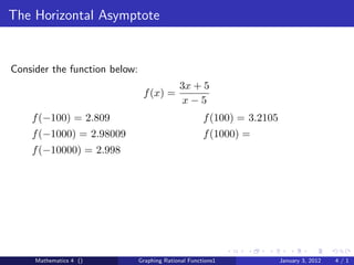 The Horizontal Asymptote


Consider the function below:
                                             3x + 5
                                f (x) =
                                              x−5
    f (−100) = 2.809                                  f (100) = 3.2105
    f (−1000) = 2.98009                               f (1000) =
    f (−10000) = 2.998




     Mathematics 4 ()          Graphing Rational Functions1              January 3, 2012   4/1
 