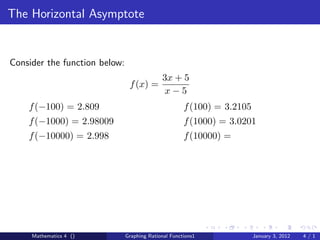 The Horizontal Asymptote


Consider the function below:
                                             3x + 5
                                f (x) =
                                              x−5
    f (−100) = 2.809                                  f (100) = 3.2105
    f (−1000) = 2.98009                               f (1000) = 3.0201
    f (−10000) = 2.998                                f (10000) =




     Mathematics 4 ()          Graphing Rational Functions1              January 3, 2012   4/1
 