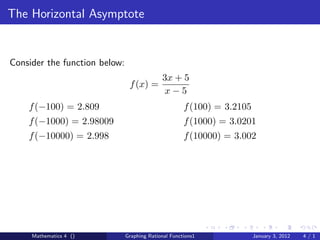 The Horizontal Asymptote


Consider the function below:
                                             3x + 5
                                f (x) =
                                              x−5
    f (−100) = 2.809                                  f (100) = 3.2105
    f (−1000) = 2.98009                               f (1000) = 3.0201
    f (−10000) = 2.998                                f (10000) = 3.002




     Mathematics 4 ()          Graphing Rational Functions1              January 3, 2012   4/1
 
