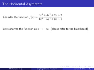 The Horizontal Asymptote

                                3x3 + 4x2 + 7x + 2
Consider the function f (x) =
                                4x3 − 5x2 + 3x + 1


Let’s analyze the function as x → −∞: (please refer to the blackboard)




     Mathematics 4 ()       Graphing Rational Functions1   January 3, 2012   5/1
 