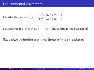The Horizontal Asymptote

                                3x3 + 4x2 + 7x + 2
Consider the function f (x) =
                                4x3 − 5x2 + 3x + 1


Let’s analyze the function as x → −∞: (please refer to the blackboard)


Now analyze the function as x → ∞: (please refer to the blackboard)




     Mathematics 4 ()       Graphing Rational Functions1   January 3, 2012   5/1
 