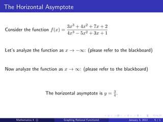 The Horizontal Asymptote

                                  3x3 + 4x2 + 7x + 2
Consider the function f (x) =
                                  4x3 − 5x2 + 3x + 1


Let’s analyze the function as x → −∞: (please refer to the blackboard)


Now analyze the function as x → ∞: (please refer to the blackboard)



                        The horizontal asymptote is y = 3 .
                                                        4




     Mathematics 4 ()           Graphing Rational Functions1   January 3, 2012   5/1
 