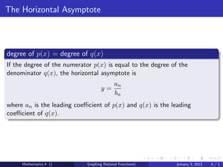 The Horizontal Asymptote



degree of p(x) = degree of q(x)
If the degree of the numerator p(x) is equal to the degree of the
denominator q(x), the horizontal asymptote is
                                           an
                                   y=
                                           bn
where an is the leading coeﬃcient of p(x) and q(x) is the leading
coeﬃcient of q(x).




     Mathematics 4 ()       Graphing Rational Functions1    January 3, 2012   6/1
 