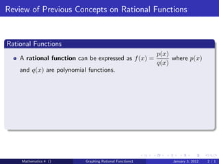 Review of Previous Concepts on Rational Functions


Rational Functions
                                                          p(x)
    A rational function can be expressed as f (x) =            where p(x)
                                                          q(x)
    and q(x) are polynomial functions.




    Mathematics 4 ()       Graphing Rational Functions1        January 3, 2012   2/1
 
