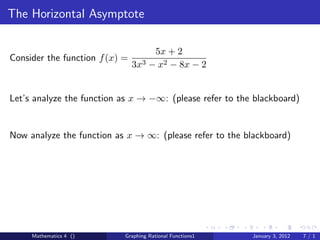 The Horizontal Asymptote

                                       5x + 2
Consider the function f (x) =
                                3x3   − x2 − 8x − 2


Let’s analyze the function as x → −∞: (please refer to the blackboard)


Now analyze the function as x → ∞: (please refer to the blackboard)




     Mathematics 4 ()       Graphing Rational Functions1   January 3, 2012   7/1
 