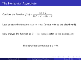 The Horizontal Asymptote

                                          5x + 2
Consider the function f (x) =
                                  3x3    − x2 − 8x − 2


Let’s analyze the function as x → −∞: (please refer to the blackboard)


Now analyze the function as x → ∞: (please refer to the blackboard)



                        The horizontal asymptote is y = 0.




     Mathematics 4 ()           Graphing Rational Functions1   January 3, 2012   7/1
 