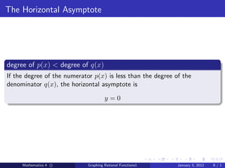 The Horizontal Asymptote




degree of p(x) < degree of q(x)
If the degree of the numerator p(x) is less than the degree of the
denominator q(x), the horizontal asymptote is

                                      y=0




     Mathematics 4 ()        Graphing Rational Functions1    January 3, 2012   8/1
 