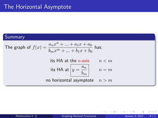 The Horizontal Asymptote



Summary
                         an xn + ... + a1 x + a0
The graph of f (x) =                             has:
                         bm xm + ... + b1 x + b0

                          its HA at the x-axis                n<m
                                          an
                          its HA at y =                       n=m
                                          bm
                        no horizontal asymptote               n>m




     Mathematics 4 ()          Graphing Rational Functions1         January 3, 2012   9/1
 