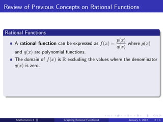 Review of Previous Concepts on Rational Functions


Rational Functions
                                                          p(x)
    A rational function can be expressed as f (x) =            where p(x)
                                                          q(x)
    and q(x) are polynomial functions.
    The domain of f (x) is R excluding the values where the denominator
    q(x) is zero.




    Mathematics 4 ()       Graphing Rational Functions1        January 3, 2012   2/1
 