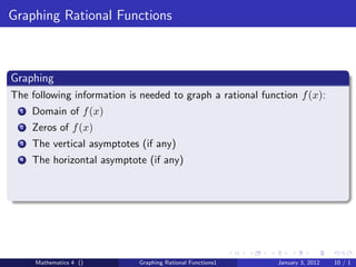 Graphing Rational Functions



Graphing
The following information is needed to graph a rational function f (x):
  1   Domain of f (x)
  2   Zeros of f (x)
  3   The vertical asymptotes (if any)
  4   The horizontal asymptote (if any)




      Mathematics 4 ()       Graphing Rational Functions1   January 3, 2012   10 / 1
 