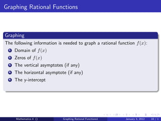 Graphing Rational Functions



Graphing
The following information is needed to graph a rational function f (x):
  1   Domain of f (x)
  2   Zeros of f (x)
  3   The vertical asymptotes (if any)
  4   The horizontal asymptote (if any)
  5   The y-intercept




      Mathematics 4 ()       Graphing Rational Functions1   January 3, 2012   10 / 1
 