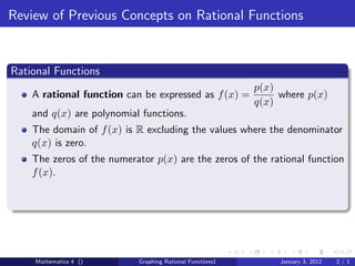 Review of Previous Concepts on Rational Functions


Rational Functions
                                                          p(x)
    A rational function can be expressed as f (x) =            where p(x)
                                                          q(x)
    and q(x) are polynomial functions.
    The domain of f (x) is R excluding the values where the denominator
    q(x) is zero.
    The zeros of the numerator p(x) are the zeros of the rational function
    f (x).




    Mathematics 4 ()       Graphing Rational Functions1        January 3, 2012   2/1
 