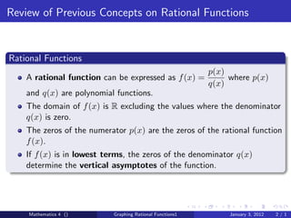 Review of Previous Concepts on Rational Functions


Rational Functions
                                                           p(x)
    A rational function can be expressed as f (x) =             where p(x)
                                                           q(x)
    and q(x) are polynomial functions.
    The domain of f (x) is R excluding the values where the denominator
    q(x) is zero.
    The zeros of the numerator p(x) are the zeros of the rational function
    f (x).
    If f (x) is in lowest terms, the zeros of the denominator q(x)
    determine the vertical asymptotes of the function.




    Mathematics 4 ()        Graphing Rational Functions1        January 3, 2012   2/1
 