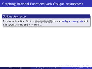 Graphing Rational Functions with Oblique Asymptotes


Oblique Asymptote
                                n
A rational function f (x) = bmx m+...+a11x+a0 has an oblique asymptote if it
                            an
                               x +...+b x+b0
is in lowest terms and n = m + 1.




     Mathematics 4 ()        Graphing Rational Functions1    January 3, 2012   40 / 1
 