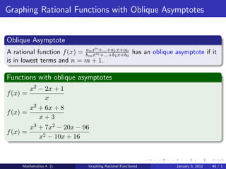 Graphing Rational Functions with Oblique Asymptotes


Oblique Asymptote
                                n
A rational function f (x) = bmx m+...+a11x+a0 has an oblique asymptote if it
                            an
                               x +...+b x+b0
is in lowest terms and n = m + 1.

Functions with oblique asymptotes
        x2 − 2x + 1
f (x) =
              x
        x 2 + 6x + 8
f (x) =
            x+3
          x3 + 7x2 − 20x − 96
f (x) =
             x2 − 10x + 16



     Mathematics 4 ()        Graphing Rational Functions1    January 3, 2012   40 / 1
 