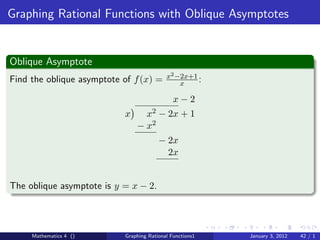 Graphing Rational Functions with Oblique Asymptotes


Oblique Asymptote
                                           x2 −2x+1
Find the oblique asymptote of f (x) =          x    :

                                              x−2
                           x     x2 − 2x + 1
                               − x2
                                        − 2x
                                          2x


The oblique asymptote is y = x − 2.




     Mathematics 4 ()      Graphing Rational Functions1   January 3, 2012   42 / 1
 