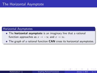 The Horizontal Asymptote




Horizontal Asymptotes
    The horizontal asymptote is an imaginary line that a rational
    function approaches as x → −∞ and x → ∞.
    The graph of a rational function CAN cross its horizontal asymptotes.




    Mathematics 4 ()       Graphing Rational Functions1   January 3, 2012   3/1
 