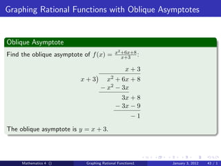 Graphing Rational Functions with Oblique Asymptotes


Oblique Asymptote
                                           x2 +6x+8
Find the oblique asymptote of f (x) =         x+3 :

                                                 x+3
                         x+3          x2+ 6x + 8
                                   − x2 − 3x
                                             3x + 8
                                           − 3x − 9
                                                    −1
The oblique asymptote is y = x + 3.



     Mathematics 4 ()      Graphing Rational Functions1   January 3, 2012   43 / 1
 