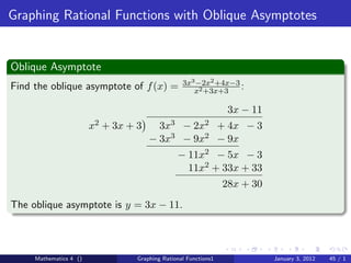 Graphing Rational Functions with Oblique Asymptotes


Oblique Asymptote
                                                    3x3 −2x2 +4x−3
Find the oblique asymptote of f (x) =                  x2 +3x+3
                                                                   :

                                                                    3x − 11
                        x2   + 3x + 3       3x3
                                              −         2x2
                                                    + 4x − 3
                                        − 3x3 − 9x2 − 9x
                                                  − 11x2 − 5x − 3
                                                    11x2 + 33x + 33
                                                                   28x + 30
The oblique asymptote is y = 3x − 11.



     Mathematics 4 ()               Graphing Rational Functions1              January 3, 2012   45 / 1
 