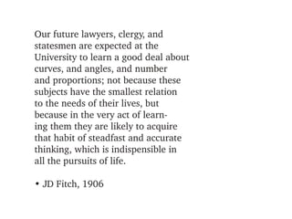 Our future lawyers, clergy, and
statesmen are expected at the 
University to learn a good deal about
curves, and angles, and number
and proportions; not because these
subjects have the smallest relation
to the needs of their lives, but
because in the very act of learn­
ing them they are likely to acquire
that habit of steadfast and accurate
thinking, which is indispensible in
all the pursuits of life.

• JD Fitch, 1906
 