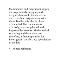 Mathematics and natural philosophy 
are so peculiarly engaging and
delightful as would induce every­
one to wish an acquaintance with
them. Besides this, the faculties
of the mind, like the members
of a body, are strengthened and
improved by exercise. Mathematical 
reasoning and deductions are,
therefore, a fine preparation for
investigating the abstruse speculations 
of the law.

• Thomas Jefferson
 