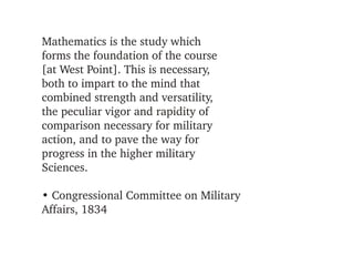 Mathematics is the study which
forms the foundation of the course
[at West Point]. This is necessary,
both to impart to the mind that
combined strength and versatility,
the peculiar vigor and rapidity of
comparison necessary for military
action, and to pave the way for
progress in the higher military
Sciences.

• Congressional Committee on Military 
Affairs, 1834
 