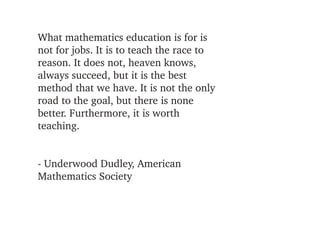 What mathematics education is for is 
not for jobs. It is to teach the race to 
reason. It does not, heaven knows, 
always succeed, but it is the best
method that we have. It is not the only 
road to the goal, but there is none 
better. Furthermore, it is worth 
teaching.


­ Underwood Dudley, American 
Mathematics Society
 