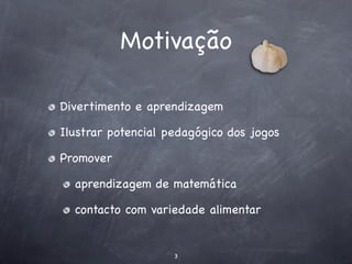 Motivação

Divertimento e aprendizagem

Ilustrar potencial pedagógico dos jogos

Promover

  aprendizagem de matemática

  contacto com variedade alimentar


                    3
 