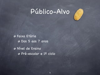 Público-Alvo


Faixa Etária
   Dos 5 aos 7 anos

Nível de Ensino
   Pré-escolar e 1º ciclo




                      5
 