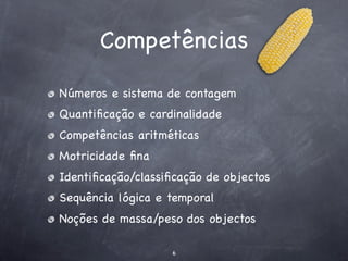 Competências

Números e sistema de contagem
Quantiﬁcação e cardinalidade
Competências aritméticas
Motricidade ﬁna
Identiﬁcação/classiﬁcação de objectos
Sequência lógica e temporal
Noções de massa/peso dos objectos

                   6
 