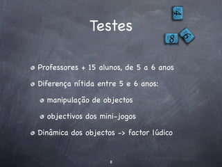 Testes

Professores + 15 alunos, de 5 a 6 anos

Diferença nítida entre 5 e 6 anos:

  manipulação de objectos

  objectivos dos mini-jogos

Dinâmica dos objectos -> factor lúdico


                    8
 
