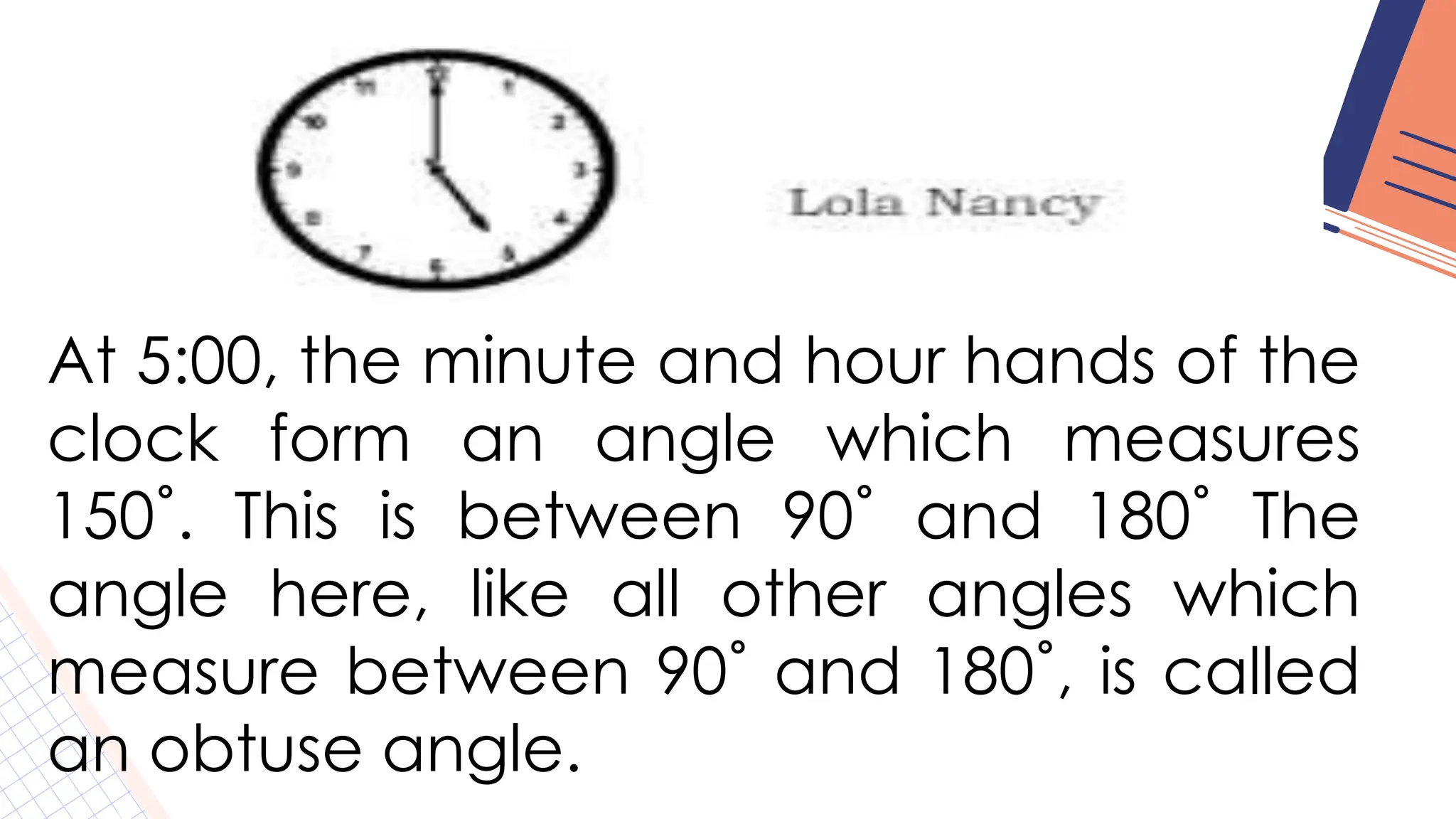 At 5:00, the minute and hour hands of the
clock form an angle which measures
150˚. This is between 90˚ and 180˚ The
angle here, like all other angles which
measure between 90˚ and 180˚, is called
an obtuse angle.
 