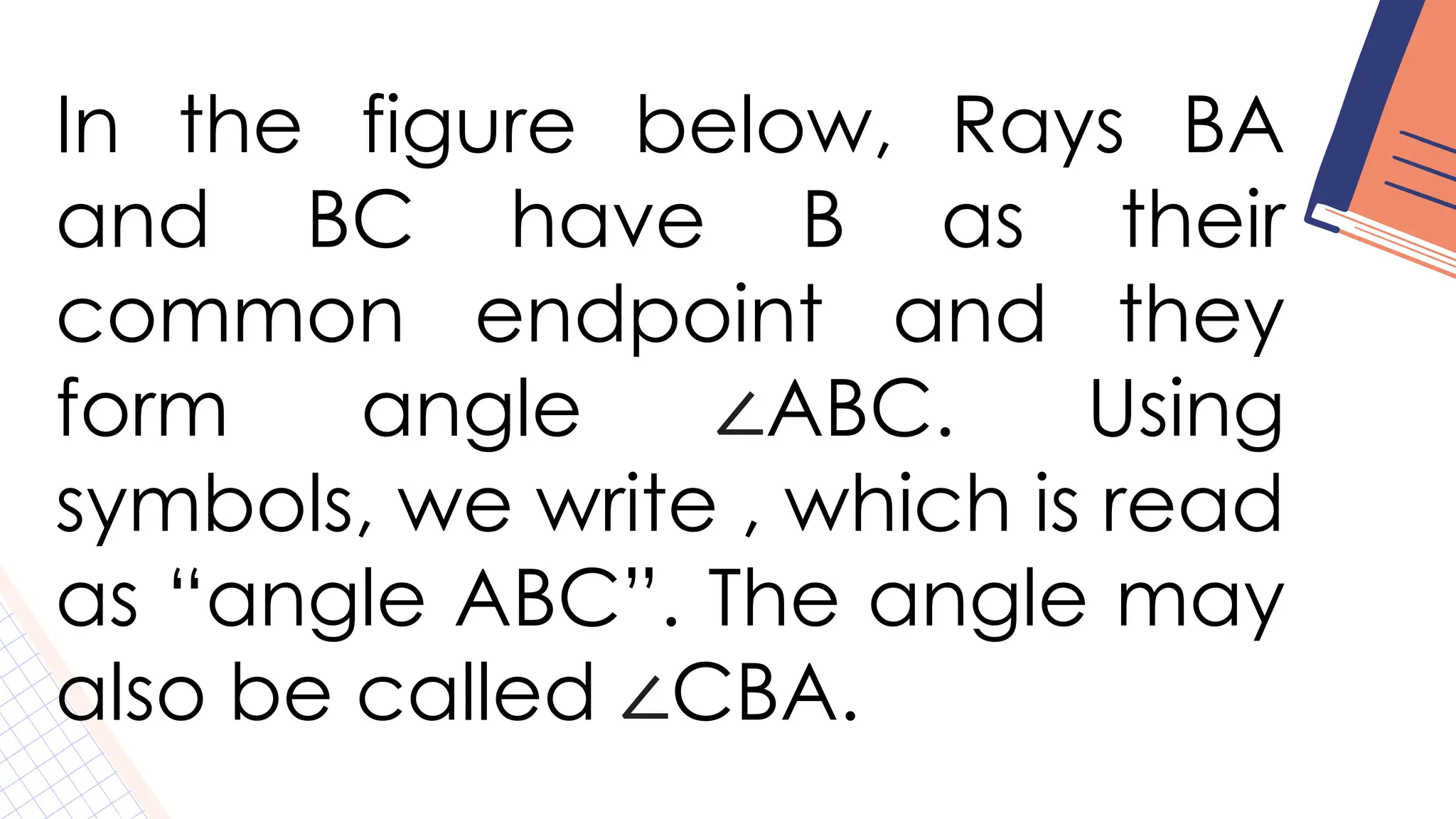 In the figure below, Rays BA
and BC have B as their
common endpoint and they
form angle ∠ABC. Using
symbols, we write , which is read
as “angle ABC”. The angle may
also be called ∠CBA.
 