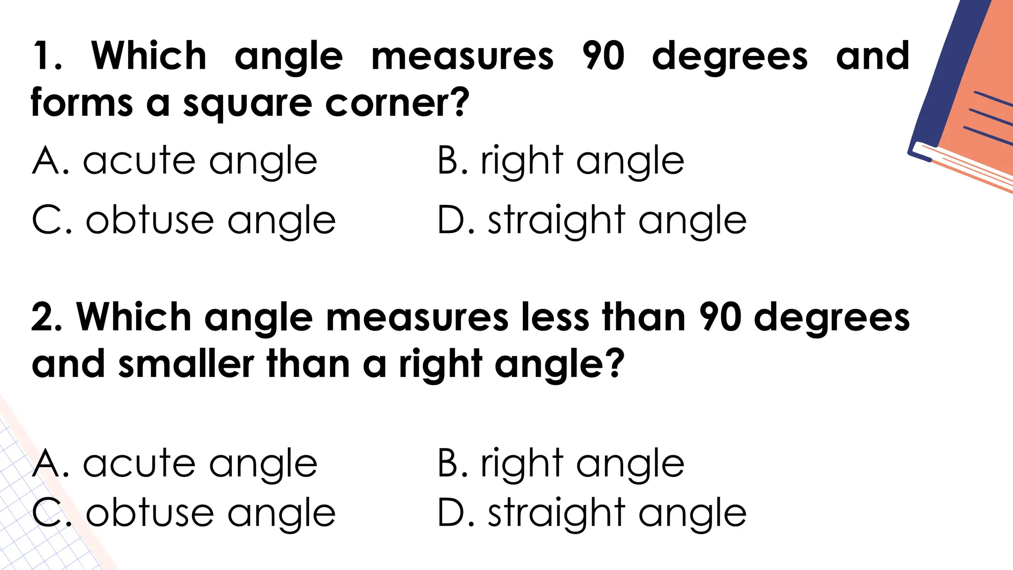 1. Which angle measures 90 degrees and
forms a square corner?
A. acute angle B. right angle
C. obtuse angle D. straight angle
2. Which angle measures less than 90 degrees
and smaller than a right angle?
A. acute angle B. right angle
C. obtuse angle D. straight angle
 