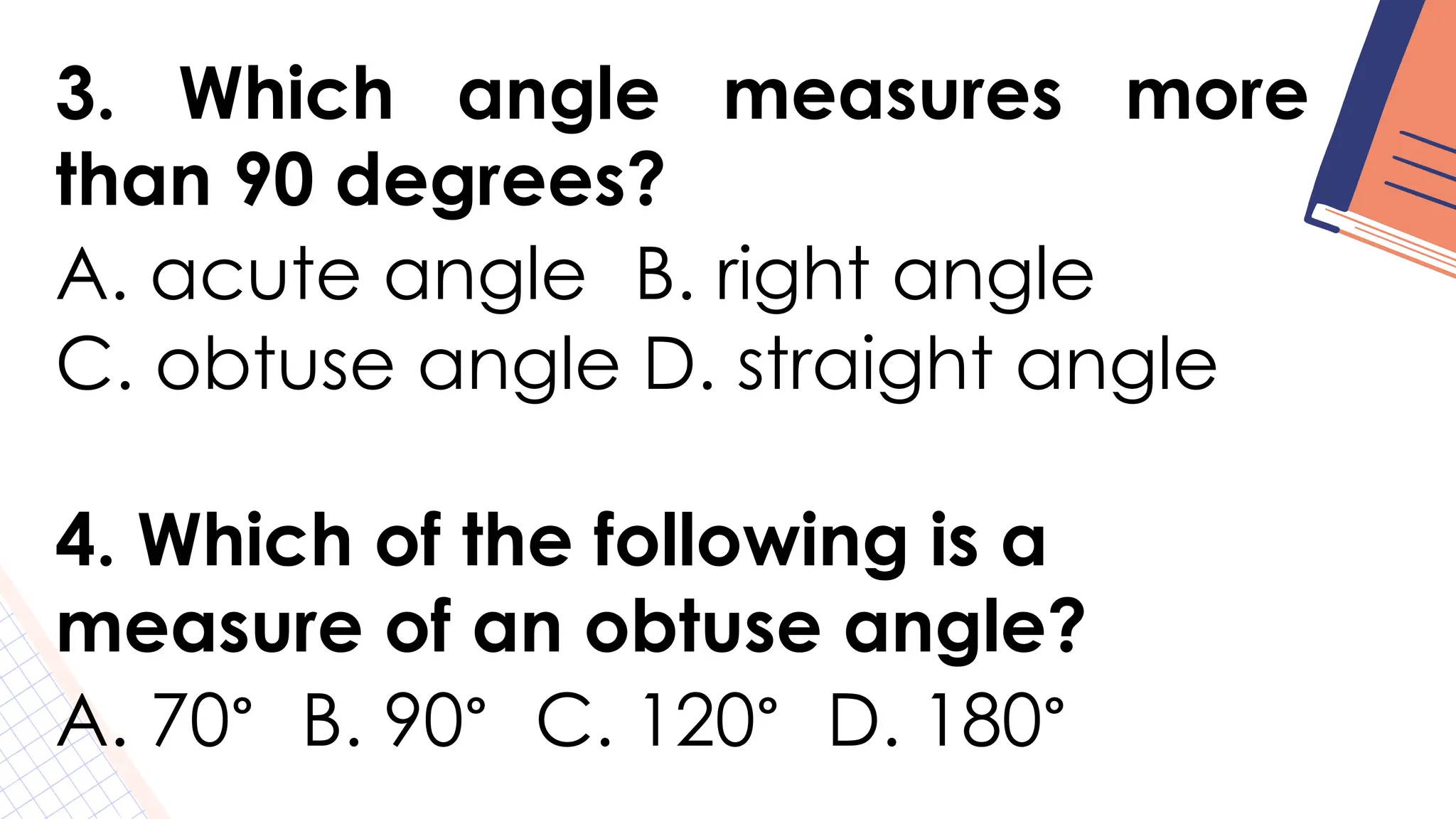 3. Which angle measures more
than 90 degrees?
A. acute angle B. right angle
C. obtuse angle D. straight angle
4. Which of the following is a
measure of an obtuse angle?
A. 70° B. 90° C. 120° D. 180°
 