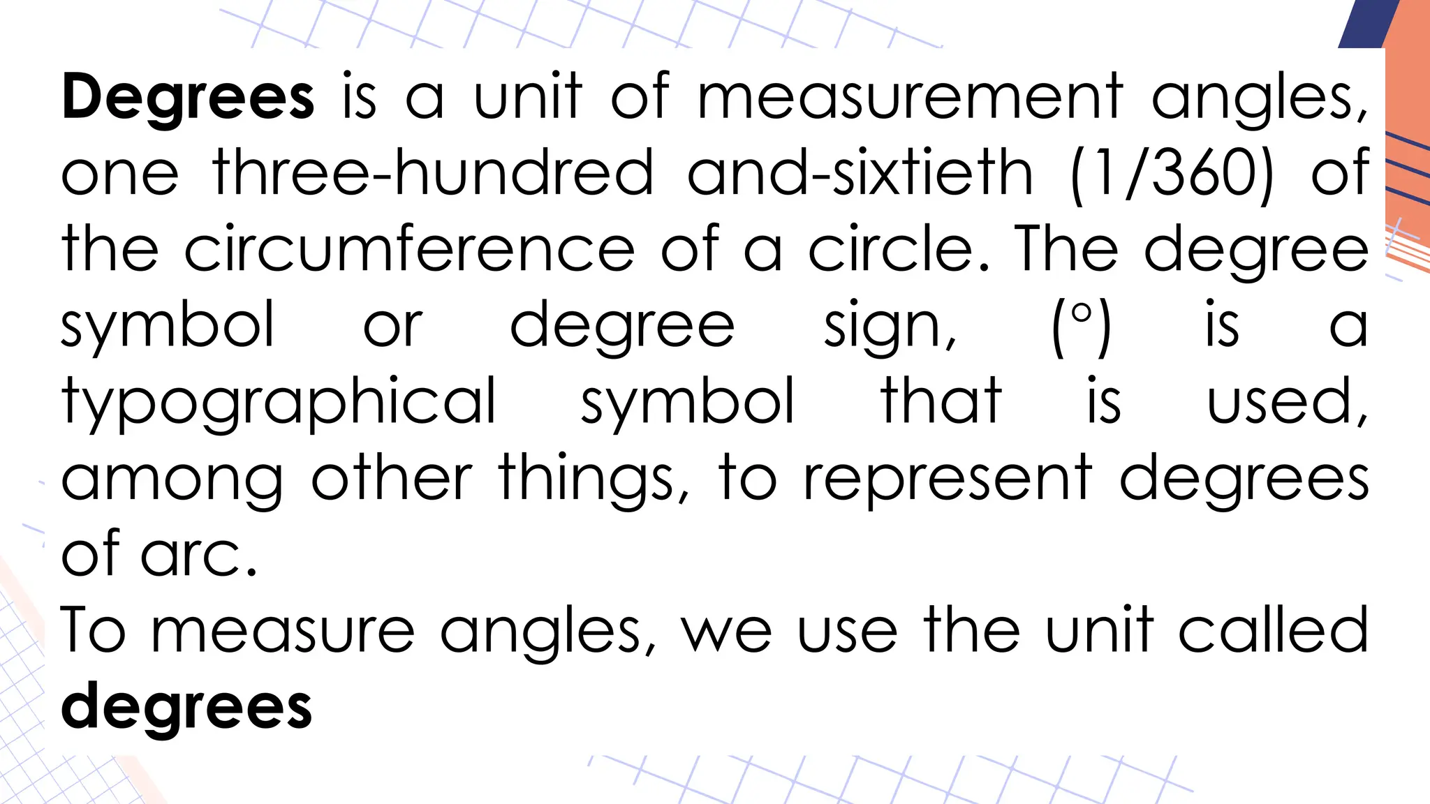 Degrees is a unit of measurement angles,
one three-hundred and-sixtieth (1/360) of
the circumference of a circle. The degree
symbol or degree sign, (°) is a
typographical symbol that is used,
among other things, to represent degrees
of arc.
To measure angles, we use the unit called
degrees
 