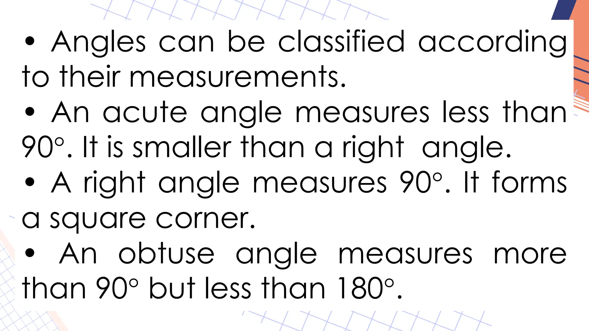 • Angles can be classified according
to their measurements.
• An acute angle measures less than
90°. It is smaller than a right angle.
• A right angle measures 90°. It forms
a square corner.
• An obtuse angle measures more
than 90° but less than 180°.
 