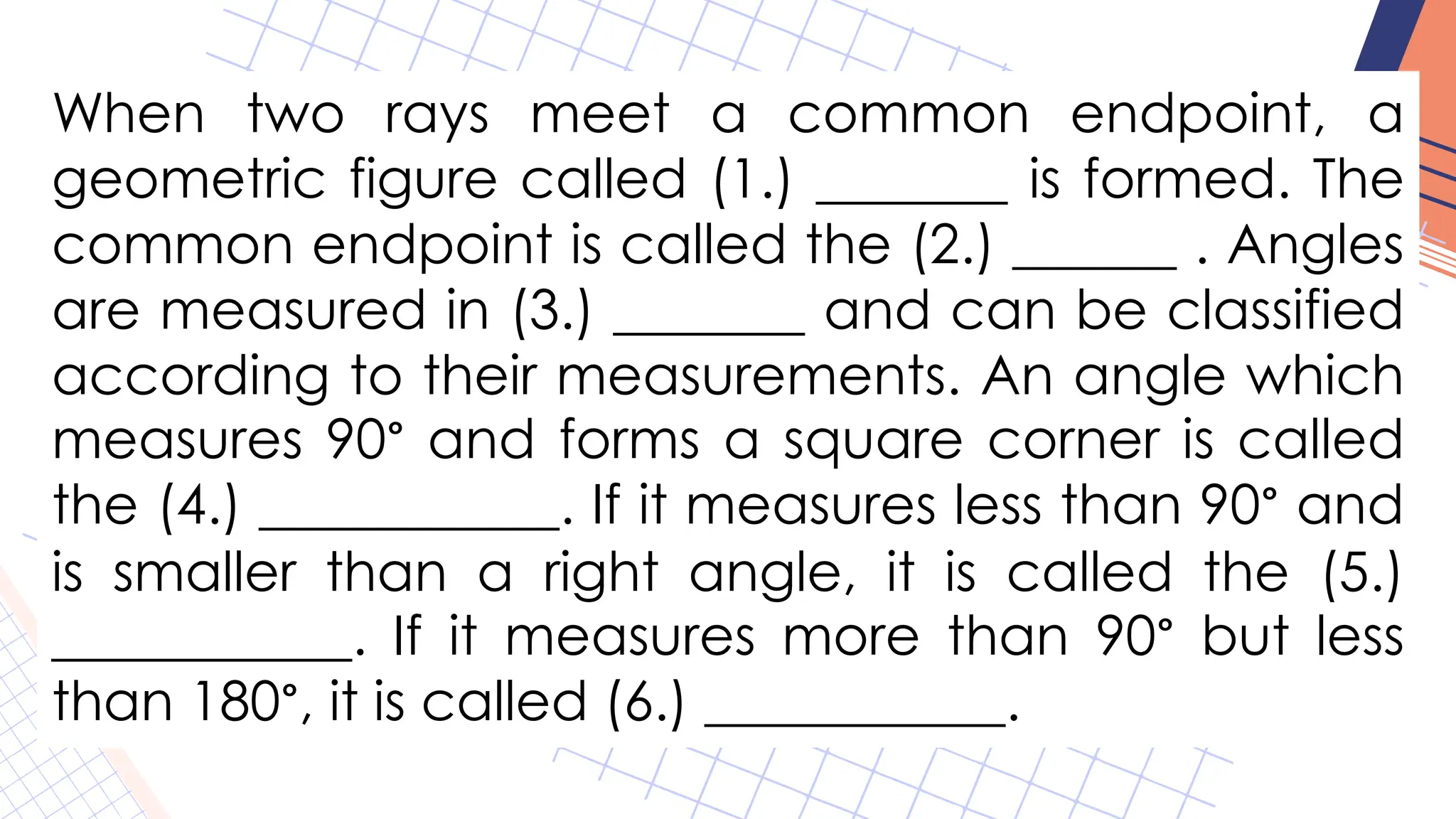 When two rays meet a common endpoint, a
geometric figure called (1.) _______ is formed. The
common endpoint is called the (2.) ______ . Angles
are measured in (3.) _______ and can be classified
according to their measurements. An angle which
measures 90° and forms a square corner is called
the (4.) ___________. If it measures less than 90° and
is smaller than a right angle, it is called the (5.)
___________. If it measures more than 90° but less
than 180°, it is called (6.) ___________.
 