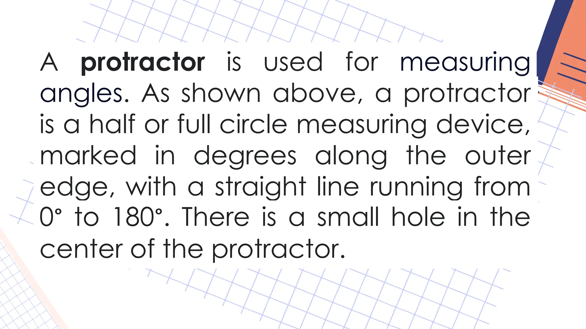 A protractor is used for measuring
angles. As shown above, a protractor
is a half or full circle measuring device,
marked in degrees along the outer
edge, with a straight line running from
0° to 180°. There is a small hole in the
center of the protractor.
 