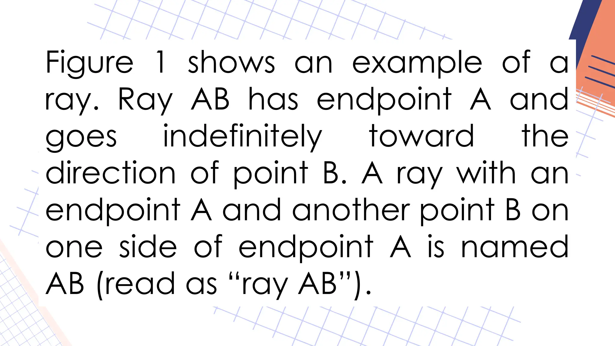 Figure 1 shows an example of a
ray. Ray AB has endpoint A and
goes indefinitely toward the
direction of point B. A ray with an
endpoint A and another point B on
one side of endpoint A is named
AB (read as “ray AB”).
 