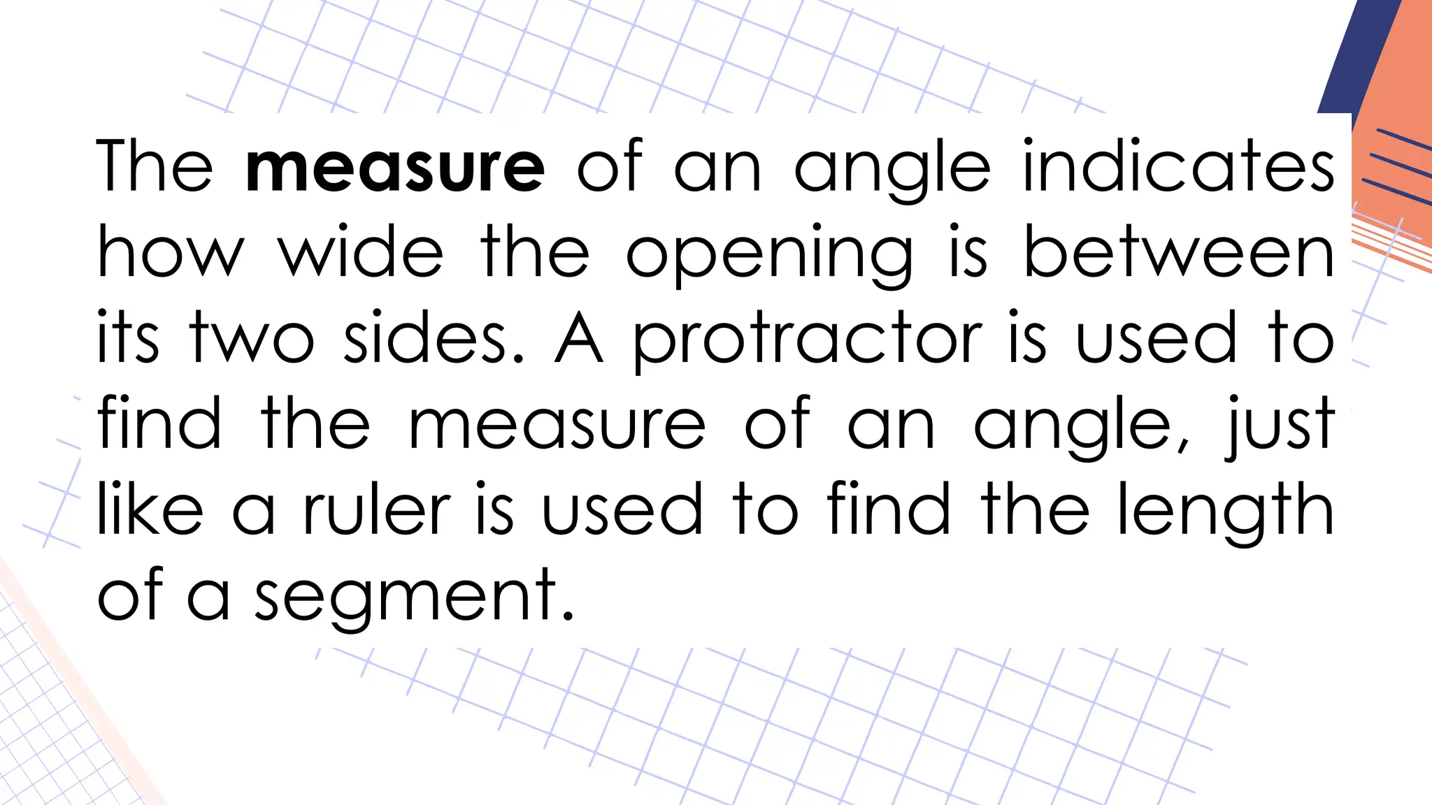 The measure of an angle indicates
how wide the opening is between
its two sides. A protractor is used to
find the measure of an angle, just
like a ruler is used to find the length
of a segment.
 