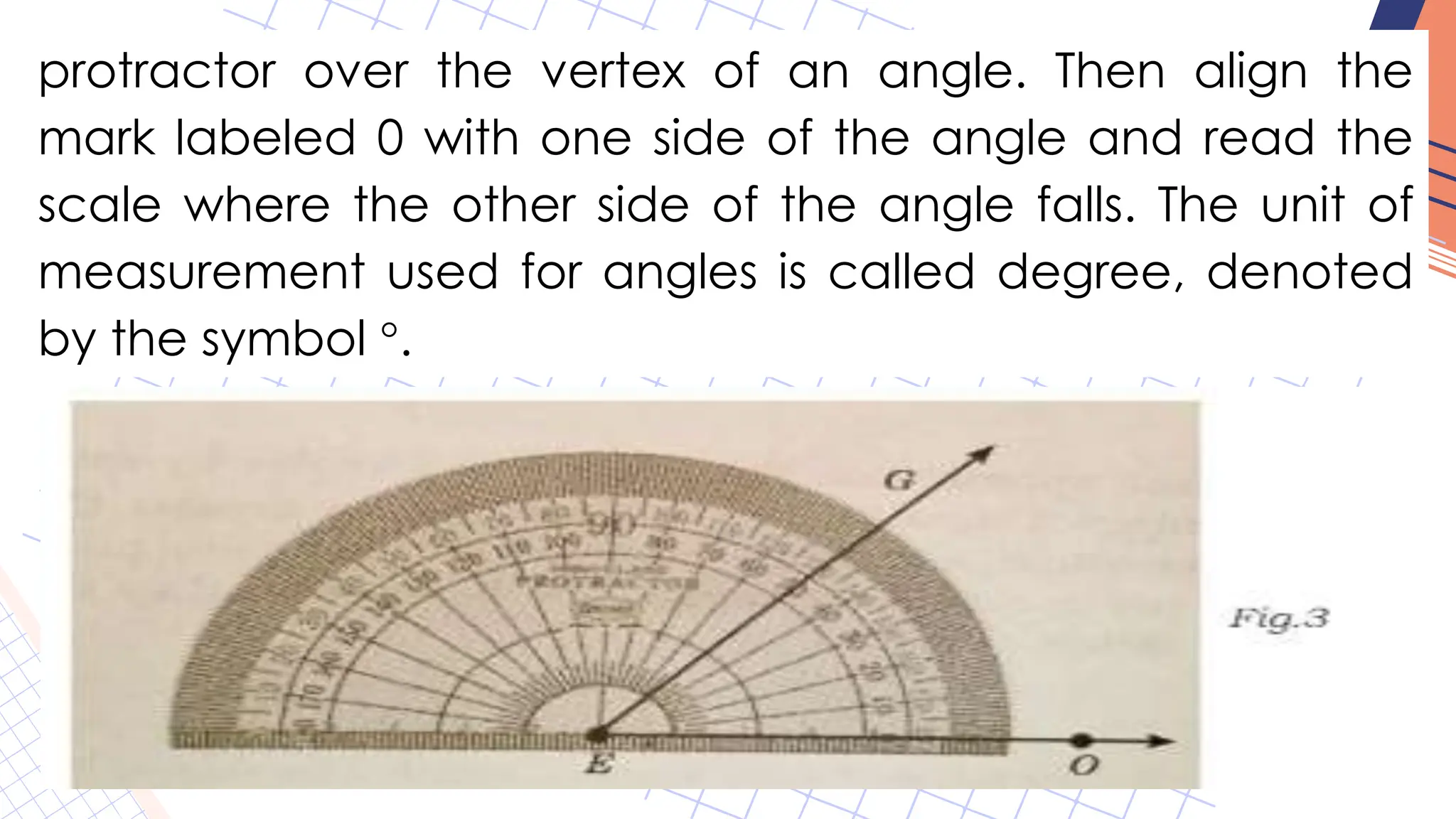 protractor over the vertex of an angle. Then align the
mark labeled 0 with one side of the angle and read the
scale where the other side of the angle falls. The unit of
measurement used for angles is called degree, denoted
by the symbol °.
 