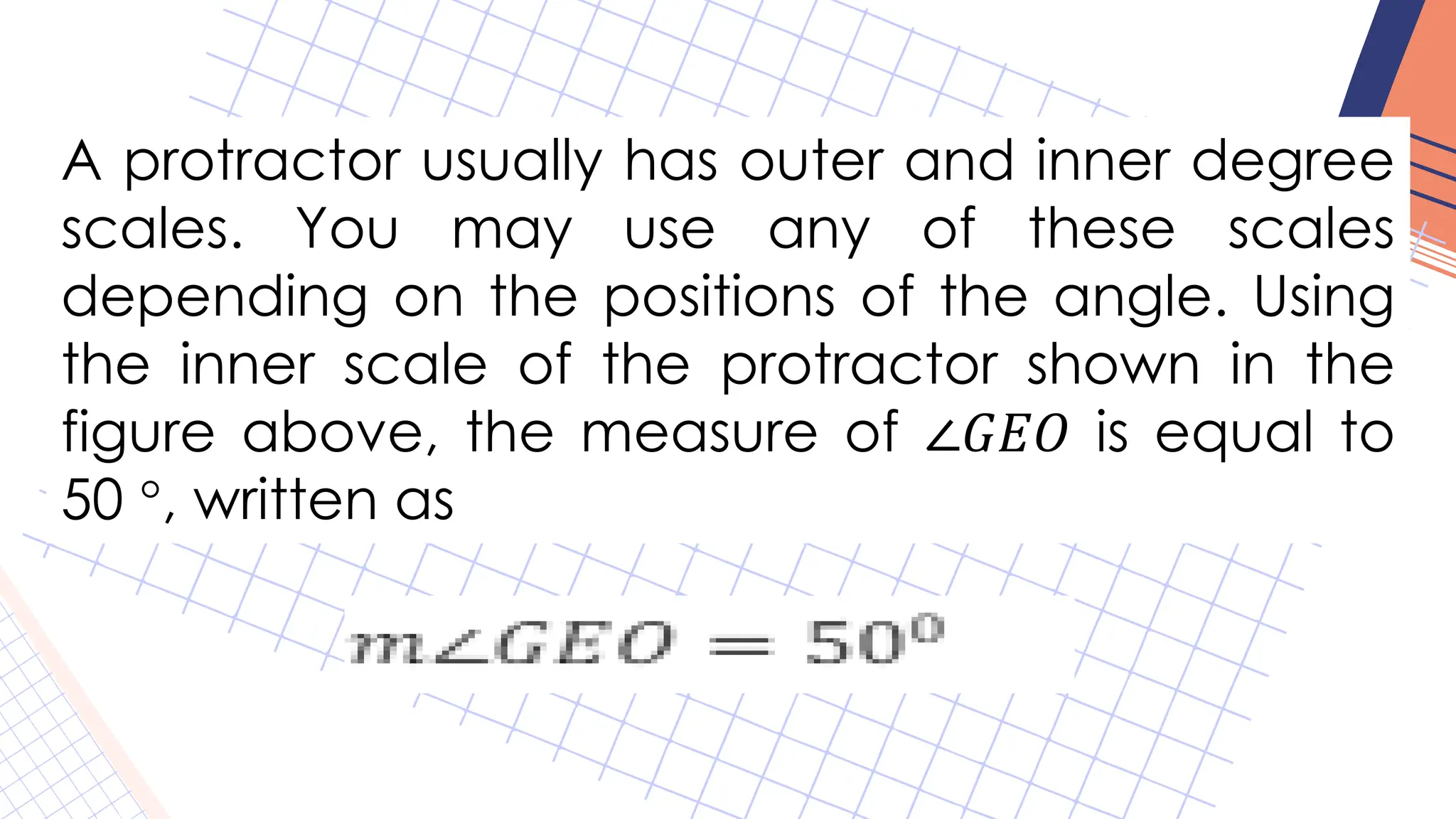A protractor usually has outer and inner degree
scales. You may use any of these scales
depending on the positions of the angle. Using
the inner scale of the protractor shown in the
figure above, the measure of ∠𝐺𝐸𝑂 is equal to
50 °, written as
 