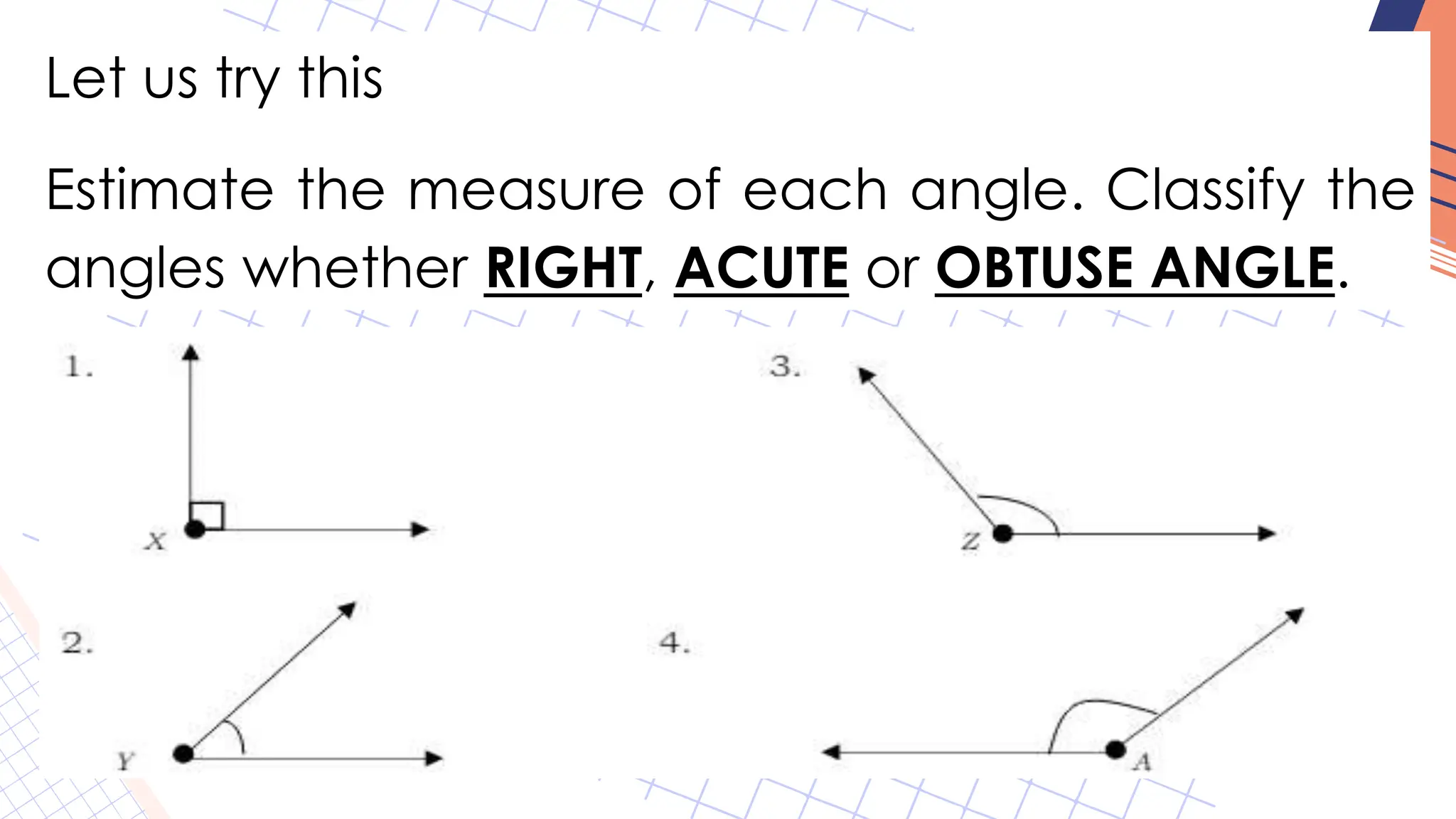 Let us try this
Estimate the measure of each angle. Classify the
angles whether RIGHT, ACUTE or OBTUSE ANGLE.
 