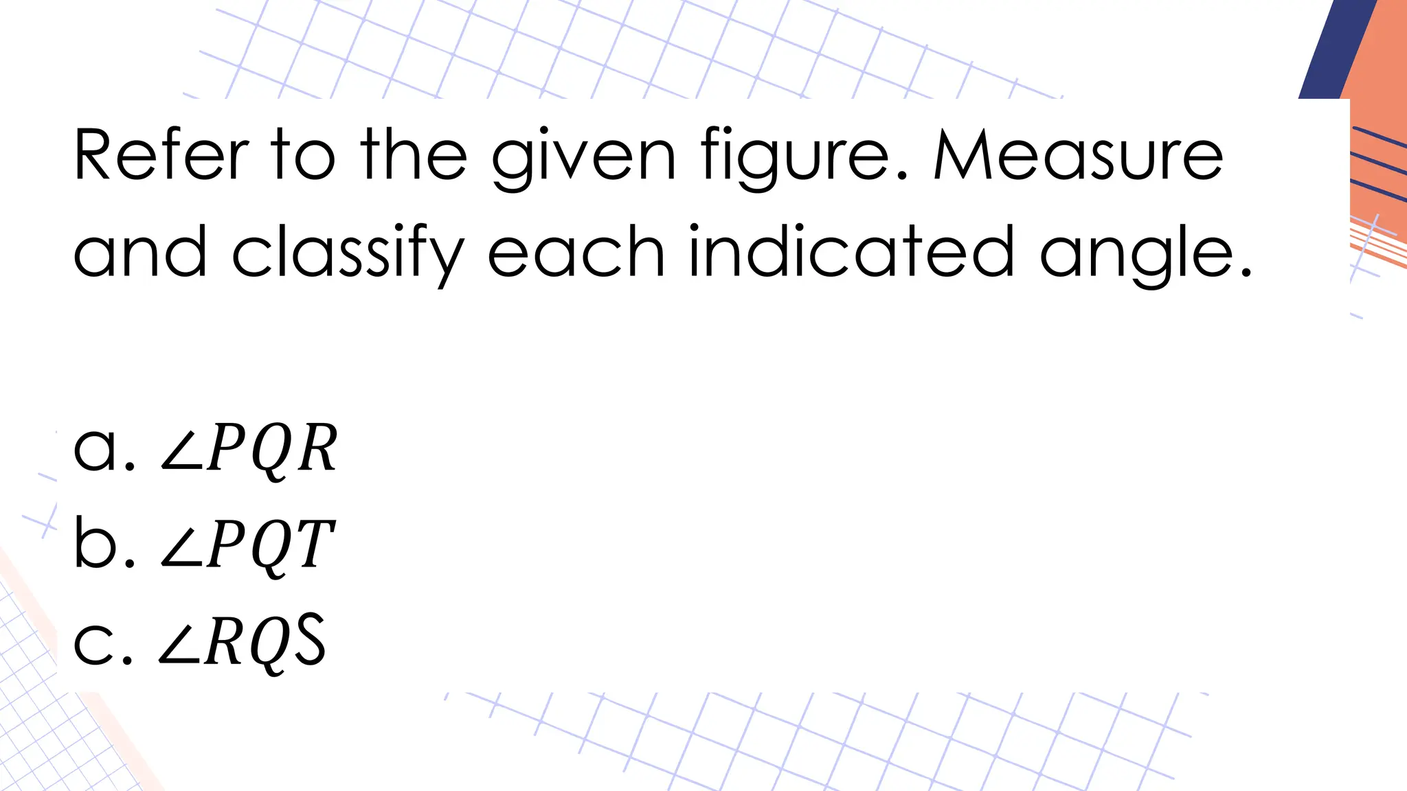 Refer to the given figure. Measure
and classify each indicated angle.
a. ∠𝑃𝑄𝑅
b. ∠𝑃𝑄𝑇
c. ∠𝑅𝑄S
 