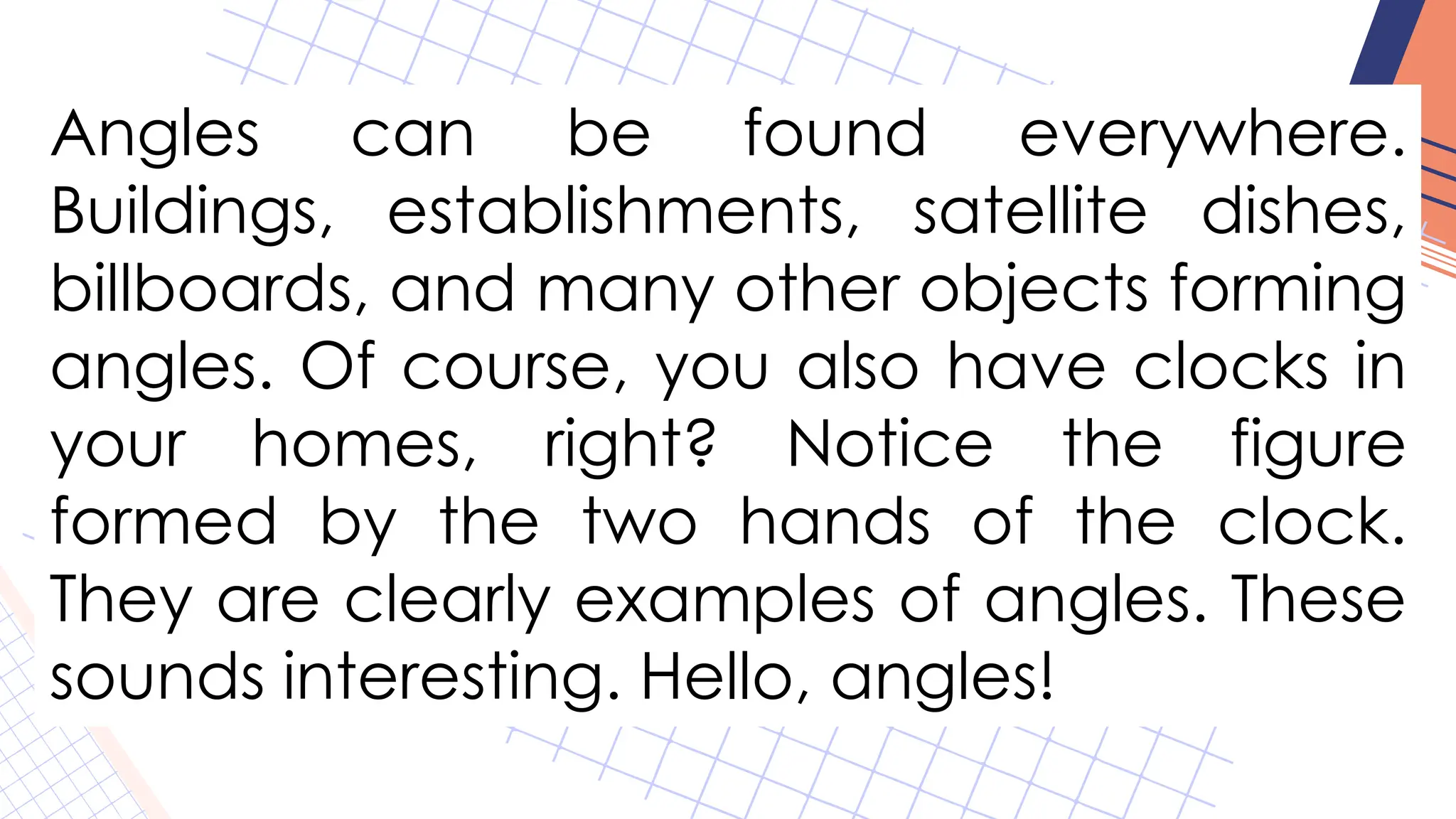 Angles can be found everywhere.
Buildings, establishments, satellite dishes,
billboards, and many other objects forming
angles. Of course, you also have clocks in
your homes, right? Notice the figure
formed by the two hands of the clock.
They are clearly examples of angles. These
sounds interesting. Hello, angles!
 