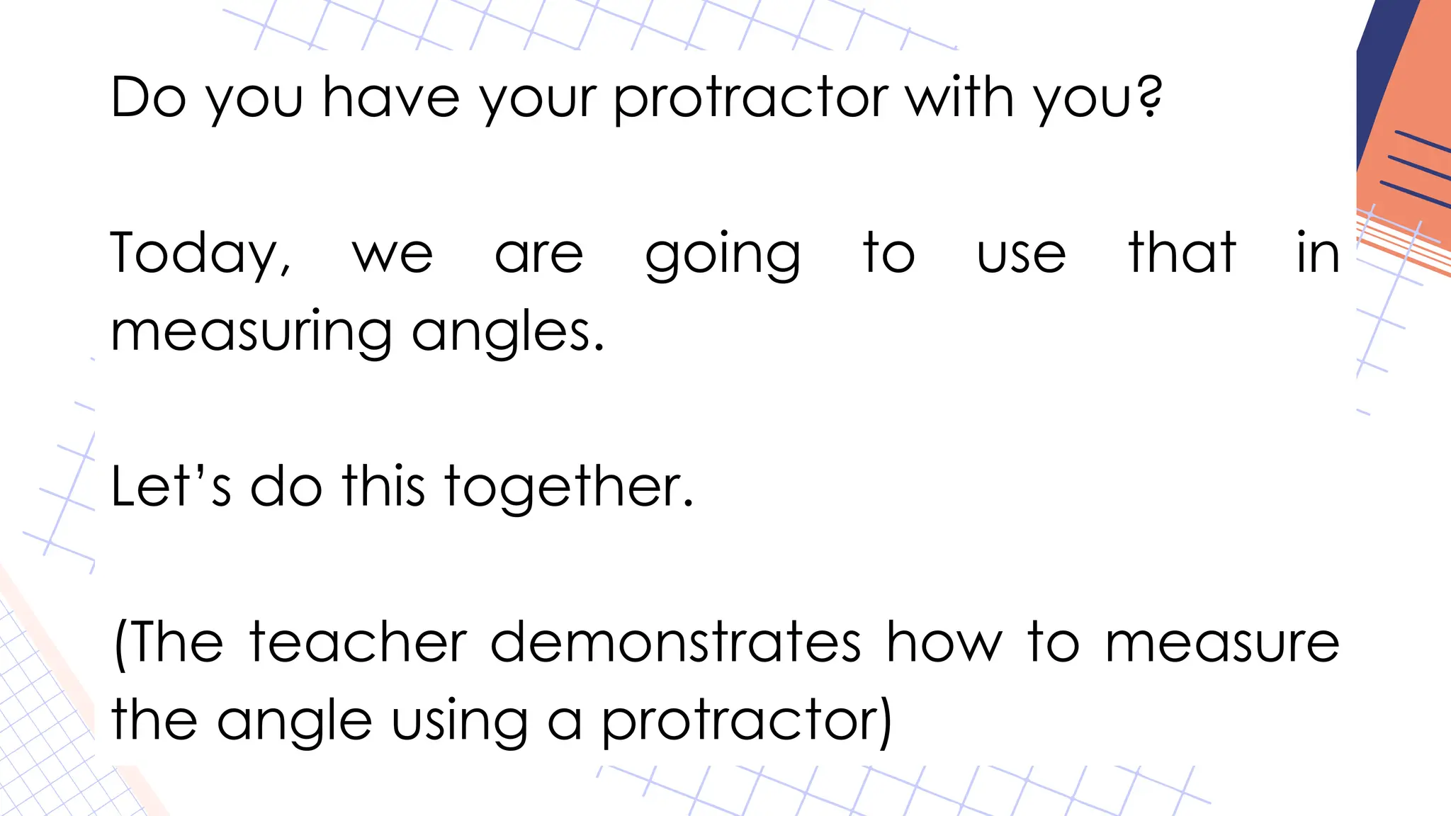 Do you have your protractor with you?
Today, we are going to use that in
measuring angles.
Let’s do this together.
(The teacher demonstrates how to measure
the angle using a protractor)
 