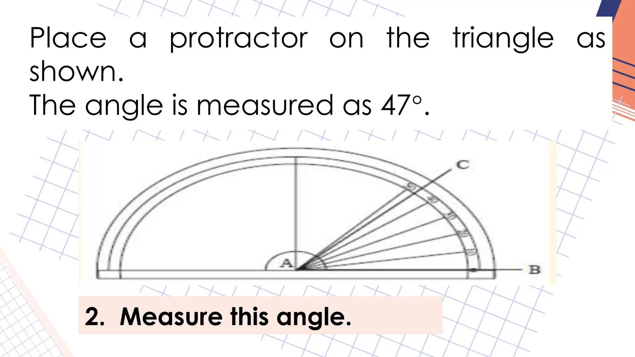 Place a protractor on the triangle as
shown.
The angle is measured as 47°.
2. Measure this angle.
 